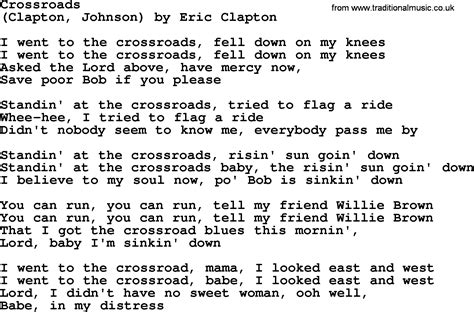 Crossroads lyrics - You can run, you can run, tell my friend Willie Brown1. That I got the crossroad blues this mornin', Lord, babe, I'm sinkin' down. And I went to the crossroad, mama, I looked east and west. I went to the crossroad, baby, I looked east and west. Lord, I didn't have no sweet woman, ooh well, babe, in my distress.